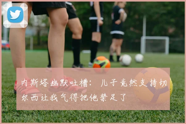 内斯塔幽默吐槽：儿子竟然支持切尔西让我气得把他禁足了