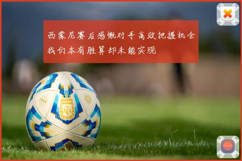 西蒙尼赛后感慨对手高效把握机会我们本有胜算却未能实现