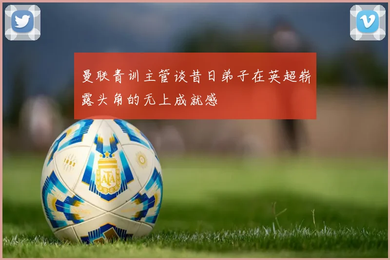 曼联青训主管谈昔日弟子在英超崭露头角的无上成就感