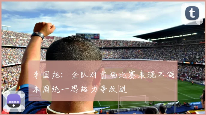 李国旭：全队对首场比赛表现不满本周统一思路力争改进