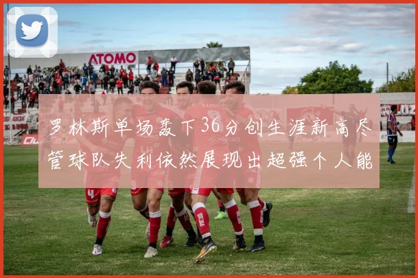 罗林斯单场轰下36分创生涯新高尽管球队失利依然展现出超强个人能力
