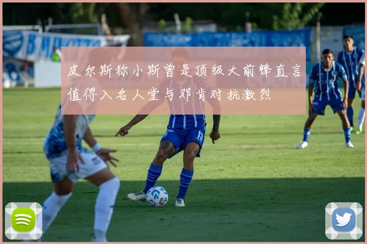 皮尔斯称小斯曾是顶级大前锋直言值得入名人堂与邓肯对抗激烈