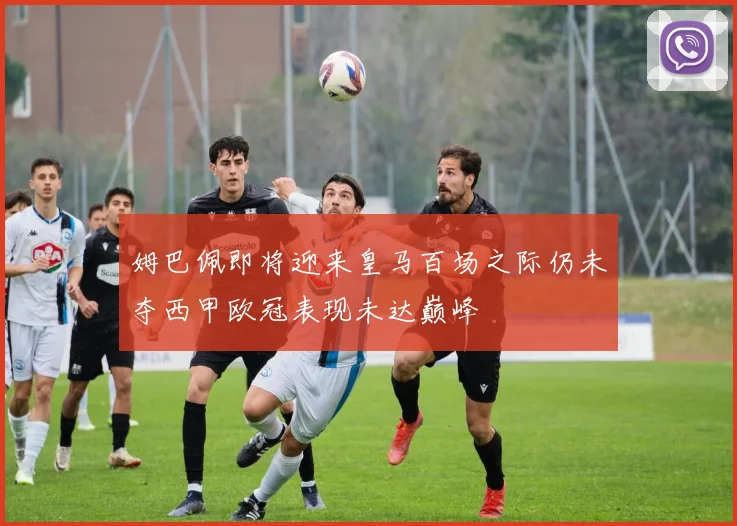姆巴佩即将迎来皇马百场之际仍未夺西甲欧冠表现未达巅峰