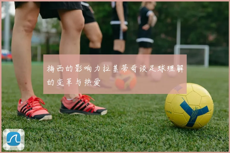 梅西的影响力拉基蒂奇谈足球理解的变革与热爱