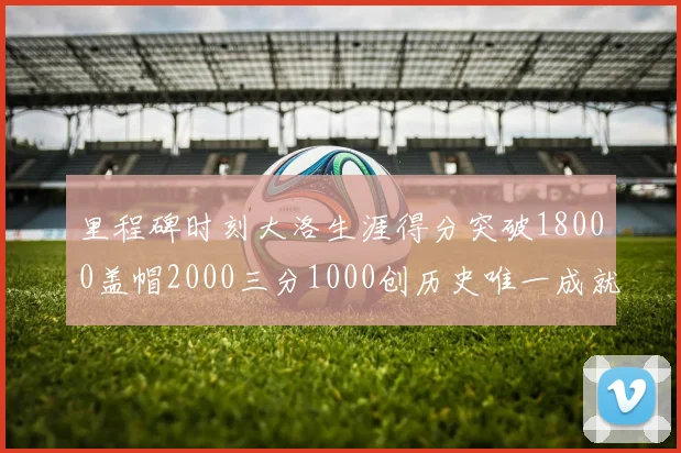 里程碑时刻大洛生涯得分突破18000盖帽2000三分1000创历史唯一成就
