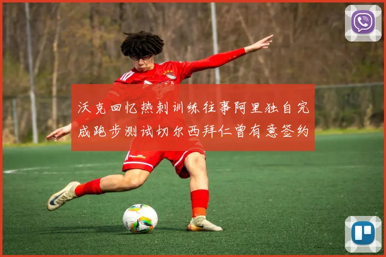 沃克回忆热刺训练往事阿里独自完成跑步测试切尔西拜仁曾有意签约我