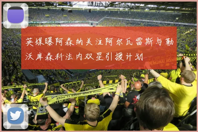 英媒曝阿森纳关注阿尔瓦雷斯与勒沃库森科法内双星引援计划