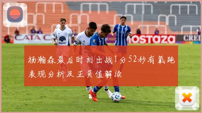 杨瀚森最后时刻出战1分52秒有氧跑表现分析及正负值解读